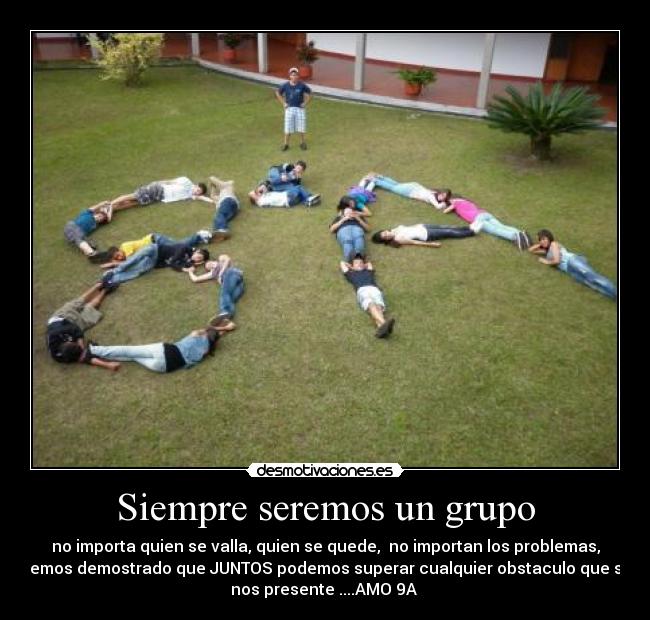 Siempre seremos un grupo - no importa quien se valla, quien se quede, no importan los problemas,
hemos demostrado que JUNTOS podemos superar cualquier obstaculo que se
nos presente ....AMO 9A