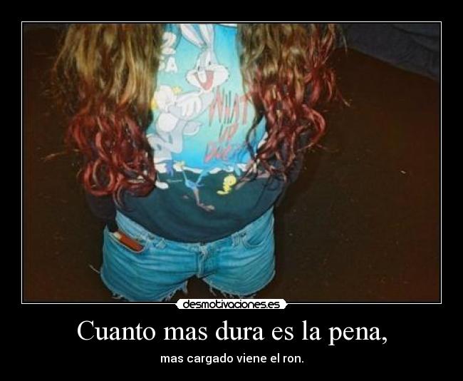 Cuanto mas dura es la pena, -