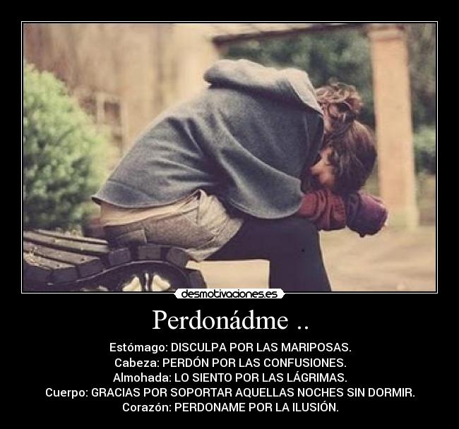 Perdonádme .. - Estómago: DISCULPA POR LAS MARIPOSAS.
Cabeza: PERDÓN POR LAS CONFUSIONES.
Almohada: LO SIENTO POR LAS LÁGRIMAS.
Cuerpo: GRACIAS POR SOPORTAR AQUELLAS NOCHES SIN DORMIR.
Corazón: PERDONAME POR LA ILUSIÓN.