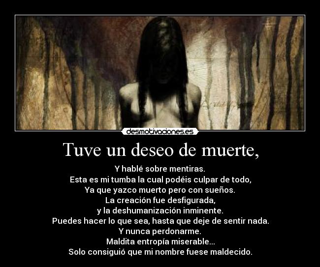 Tuve un deseo de muerte, - Y hablé sobre mentiras.
Esta es mi tumba la cual podéis culpar de todo,
Ya que yazco muerto pero con sueños.
La creación fue desfigurada,
y la deshumanización inminente.
Puedes hacer lo que sea, hasta que deje de sentir nada.
Y nunca perdonarme.
Maldita entropía miserable...
Solo consiguió que mi nombre fuese maldecido.