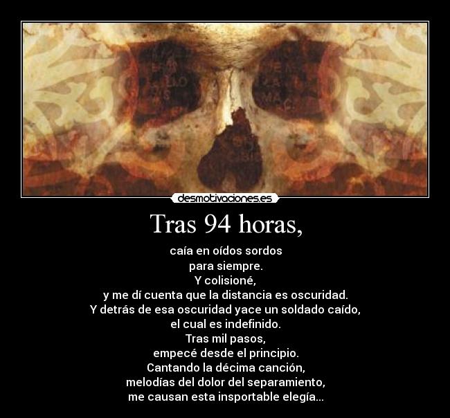 Tras 94 horas, - caía en oídos sordos
para siempre.
Y colisioné,
y me dí cuenta que la distancia es oscuridad.
Y detrás de esa oscuridad yace un soldado caído,
el cual es indefinido.
Tras mil pasos,
empecé desde el principio.
Cantando la décima canción,
melodías del dolor del separamiento,
me causan esta insportable elegía...