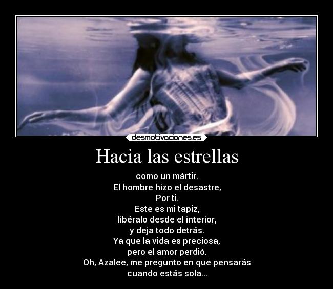 Hacia las estrellas - como un mártir.
El hombre hizo el desastre,
Por ti.
Este es mi tapiz,
libéralo desde el interior,
y deja todo detrás.
Ya que la vida es preciosa,
pero el amor perdió.
Oh, Azalee, me pregunto en que pensarás
cuando estás sola...