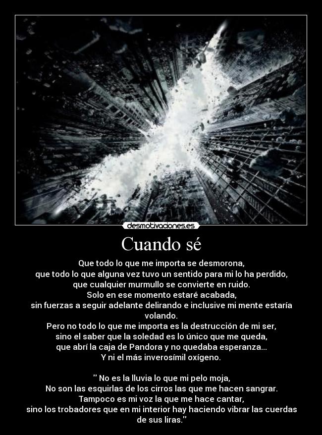 Cuando sé - Que todo lo que me importa se desmorona,
que todo lo que alguna vez tuvo un sentido para mi lo ha perdido,
que cualquier murmullo se convierte en ruido.
Solo en ese momento estaré acabada,
sin fuerzas a seguir adelante delirando e inclusive mi mente estaría volando.
Pero no todo lo que me importa es la destrucción de mi ser,
sino el saber que la soledad es lo único que me queda,
que abrí la caja de Pandora y no quedaba esperanza...
Y ni el más inverosímil oxígeno.

 No es la lluvia lo que mi pelo moja,
No son las esquirlas de los cirros las que me hacen sangrar.
Tampoco es mi voz la que me hace cantar,
sino los trobadores que en mi interior hay haciendo vibrar las cuerdas de sus liras.