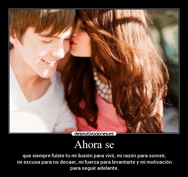 Ahora se - que siempre fuiste tu mi ilusión para vivir, mi razón para sonreír,
mi excusa para no decaer, mi fuerza para levantarte y mi motivación
para seguir adelante.