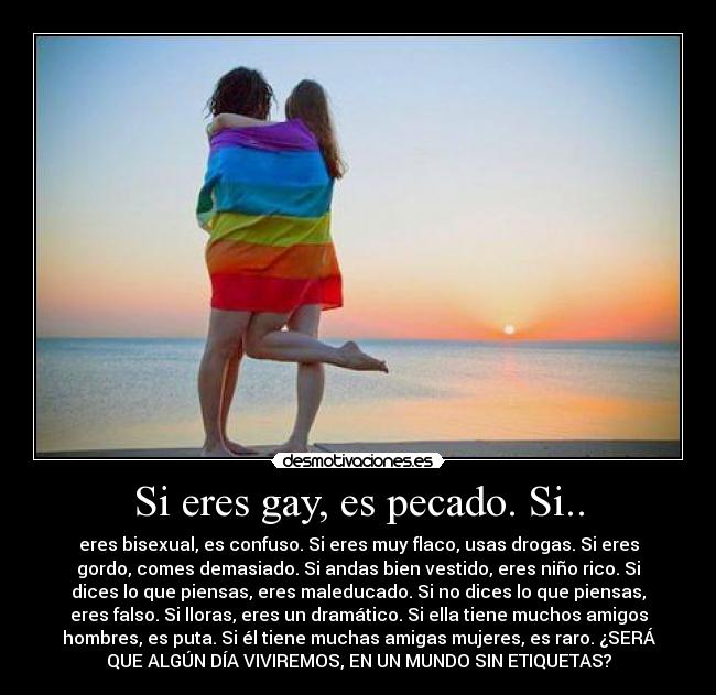 Si eres gay, es pecado. Si.. - eres bisexual, es confuso. Si eres muy flaco, usas drogas. Si eres
gordo, comes demasiado. Si andas bien vestido, eres niño rico. Si
dices lo que piensas, eres maleducado. Si no dices lo que piensas,
eres falso. Si lloras, eres un dramático. Si ella tiene muchos amigos
hombres, es puta. Si él tiene muchas amigas mujeres, es raro. ¿SERÁ
QUE ALGÚN DÍA VIVIREMOS, EN UN MUNDO SIN ETIQUETAS?
