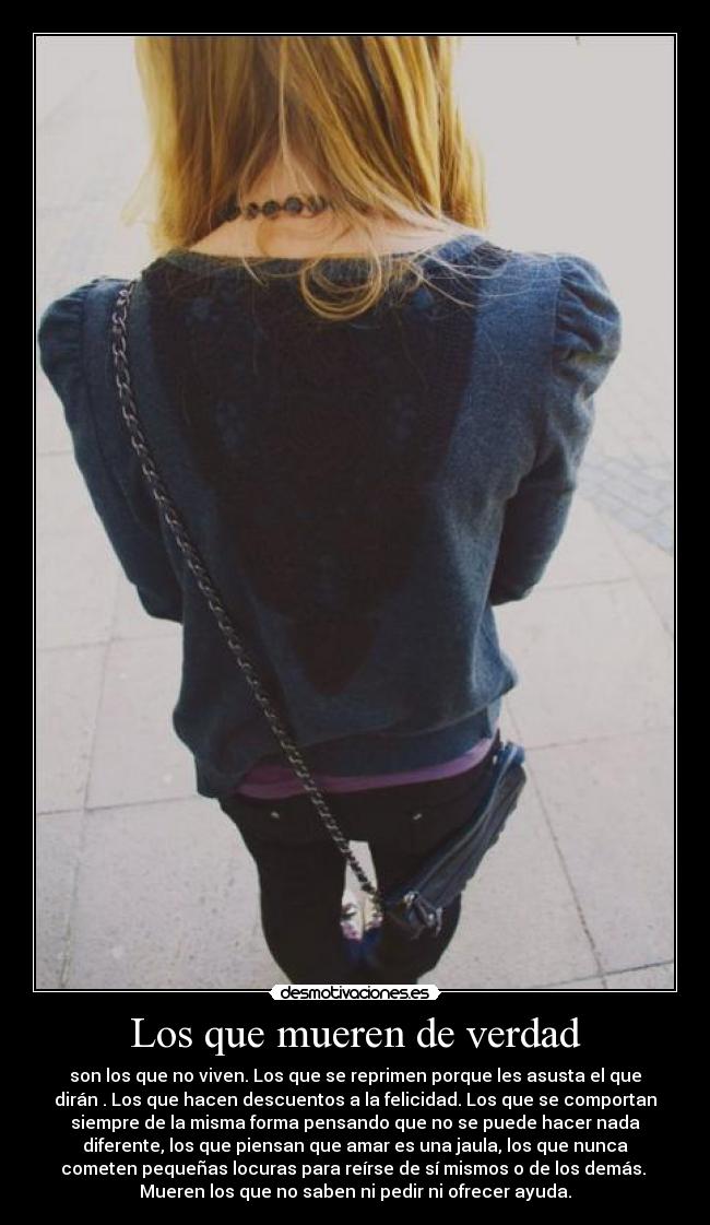Los que mueren de verdad - son los que no viven. Los que se reprimen porque les asusta el que
dirán . Los que hacen descuentos a la felicidad. Los que se comportan
siempre de la misma forma pensando que no se puede hacer nada
diferente, los que piensan que amar es una jaula, los que nunca
cometen pequeñas locuras para reírse de sí mismos o de los demás.
Mueren los que no saben ni pedir ni ofrecer ayuda.