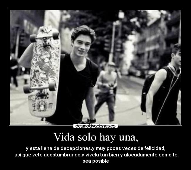 Vida solo hay una, - y esta llena de decepciones,y muy pocas veces de felicidad,
así que vete acostumbrando,y vívela tan bien y alocadamente como te sea posible