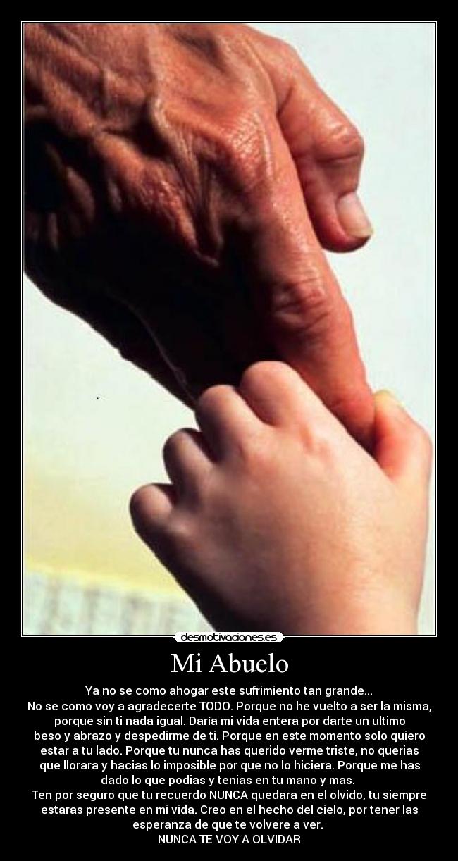 Mi Abuelo - Ya no se como ahogar este sufrimiento tan grande...
No se como voy a agradecerte TODO. Porque no he vuelto a ser la misma,
porque sin ti nada igual. Daría mi vida entera por darte un ultimo
beso y abrazo y despedirme de ti. Porque en este momento solo quiero
estar a tu lado. Porque tu nunca has querido verme triste, no querias
que llorara y hacias lo imposible por que no lo hiciera. Porque me has
dado lo que podias y tenias en tu mano y mas.
Ten por seguro que tu recuerdo NUNCA quedara en el olvido, tu siempre
estaras presente en mi vida. Creo en el hecho del cielo, por tener las
esperanza de que te volvere a ver.
NUNCA TE VOY A OLVIDAR