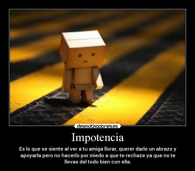 Impotencia - Es lo que se siente al ver a tu amiga llorar, querer darle un abrazo y
apoyarla pero no hacerlo por miedo a que te rechaze ya que no te
llevas del todo bien con ella.