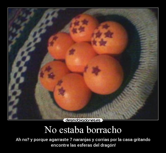 No estaba borracho - Ah no? y porque agarraste 7 naranjas y corrias por la casa gritando
encontre las esferas del dragón!