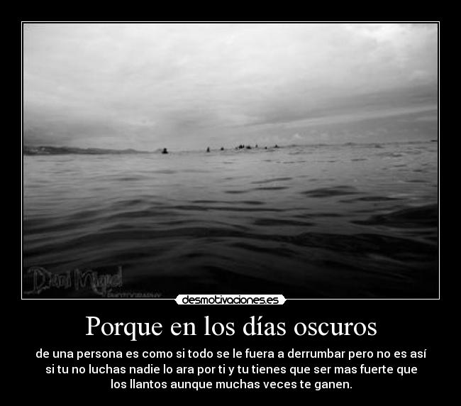 Porque en los días oscuros - de una persona es como si todo se le fuera a derrumbar pero no es así
si tu no luchas nadie lo ara por ti y tu tienes que ser mas fuerte que
los llantos aunque muchas veces te ganen.