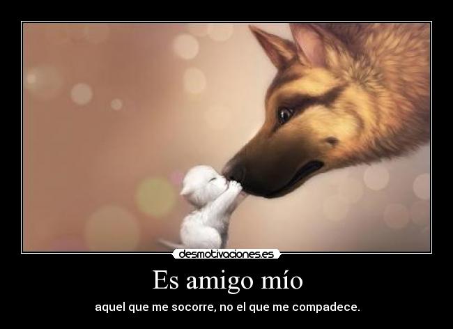 Es amigo mío - aquel que me socorre, no el que me compadece.