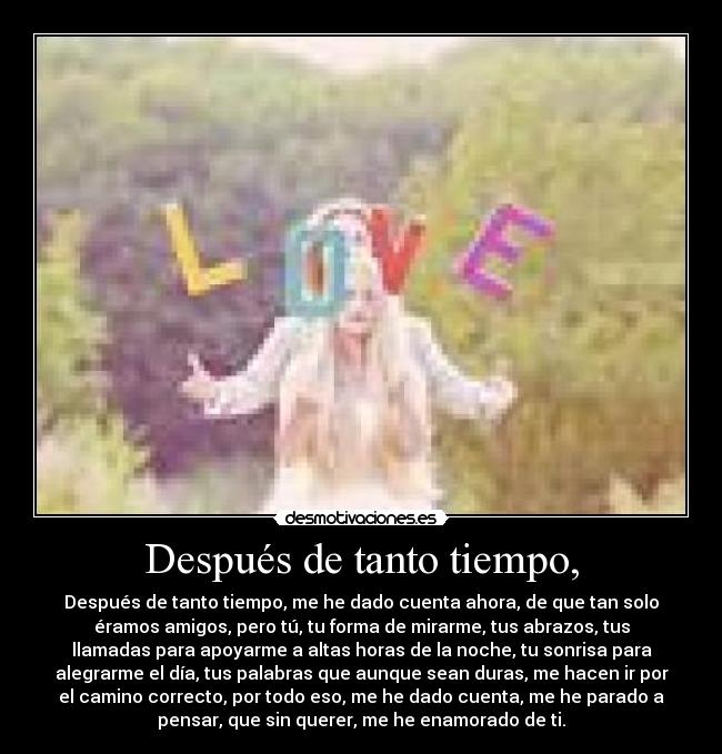 Después de tanto tiempo, - Después de tanto tiempo, me he dado cuenta ahora, de que tan solo
éramos amigos, pero tú, tu forma de mirarme, tus abrazos, tus
llamadas para apoyarme a altas horas de la noche, tu sonrisa para
alegrarme el día, tus palabras que aunque sean duras, me hacen ir por
el camino correcto, por todo eso, me he dado cuenta, me he parado a
pensar, que sin querer, me he enamorado de ti.