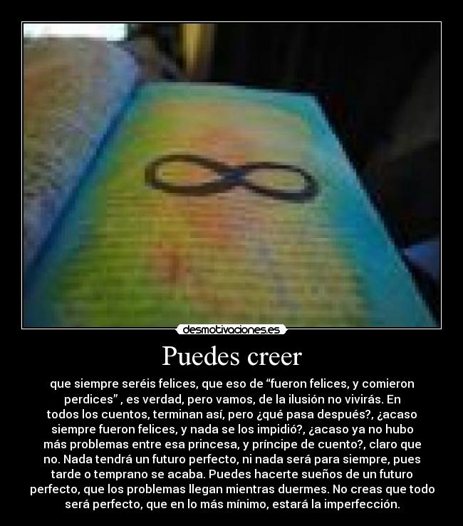 Puedes creer - que siempre seréis felices, que eso de “fueron felices, y comieron
perdices” , es verdad, pero vamos, de la ilusión no vivirás. En
todos los cuentos, terminan así, pero ¿qué pasa después?, ¿acaso
siempre fueron felices, y nada se los impidió?, ¿acaso ya no hubo
más problemas entre esa princesa, y príncipe de cuento?, claro que
no. Nada tendrá un futuro perfecto, ni nada será para siempre, pues
tarde o temprano se acaba. Puedes hacerte sueños de un futuro
perfecto, que los problemas llegan mientras duermes. No creas que todo
será perfecto, que en lo más mínimo, estará la imperfección.