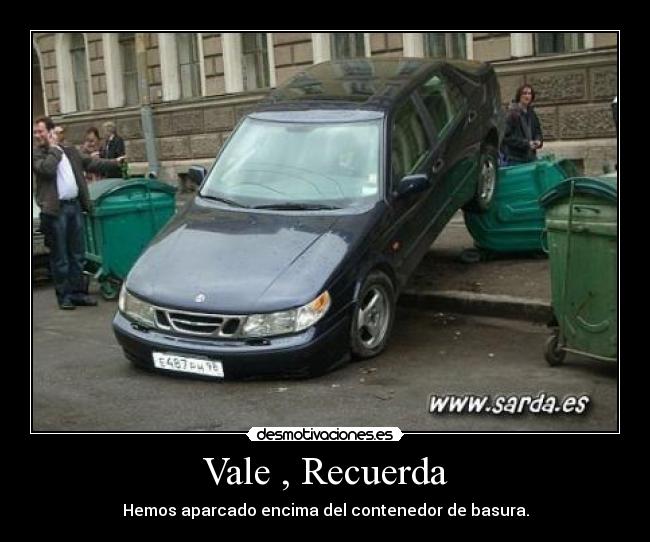 Vale , Recuerda - Hemos aparcado encima del contenedor de basura.