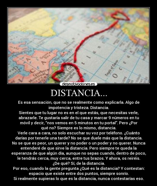 DISTANCIA... - Es esa sensación, que no se realmente como explicarla. Algo de
impotencia y tristeza. Distancia.
Sientes que tu lugar no es en el que estás, que necesitas verle,
abrazarle. Te gustaría salir de tu casa y marcar 9 números en tu
móvil y decir, “nos vemos en 5 minutos en tu portal”. Pero ¿Por
qué no? Siempre es lo mismo, distancia.
Verle cara a cara, no solo escuchar su voz por teléfono. ¿Cuánto
darías por tenerle una tarde? No se que duele más que la distancia.
No se que es peor, un querer y no poder o un poder y no querer. Nunca
entenderé de que sirve la distancia. Pero siempre te queda la
esperanza de que algún día, aunque no sepas cuando, dentro de poco,
le tendrás cerca, muy cerca, entre tus brazos. Y ahora, os reiréis.
¿De qué? Sí, de la distancia.
Por eso, cuando la gente pregunta ¿Qué es la distancia? Y contestan:
espacio que existe entre dos puntos, siempre sonrío.
Si realmente supieras lo que es la distancia, nunca contestarías eso.