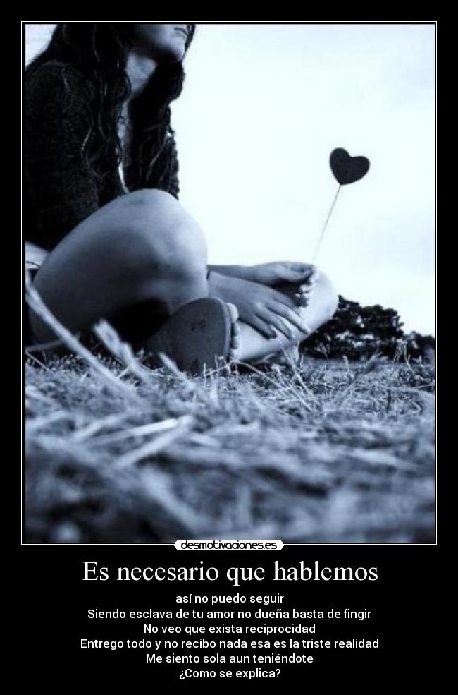 Es necesario que hablemos - así no puedo seguir
Siendo esclava de tu amor no dueña basta de fingir
No veo que exista reciprocidad
Entrego todo y no recibo nada esa es la triste realidad
Me siento sola aun teniéndote
¿Como se explica?