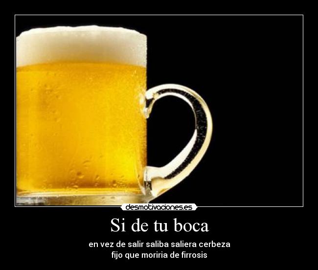 Si de tu boca - en vez de salir saliba saliera cerbeza
fijo que moriria de firrosis