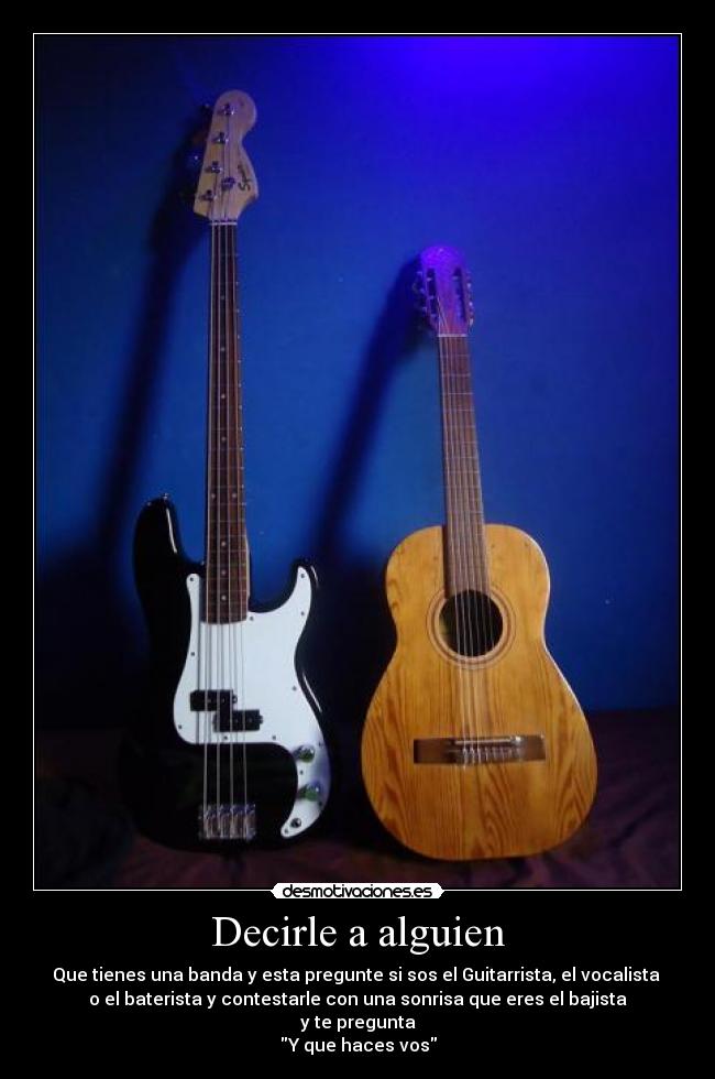 Decirle a alguien - Que tienes una banda y esta pregunte si sos el Guitarrista, el vocalista
o el baterista y contestarle con una sonrisa que eres el bajista
y te pregunta
Y que haces vos