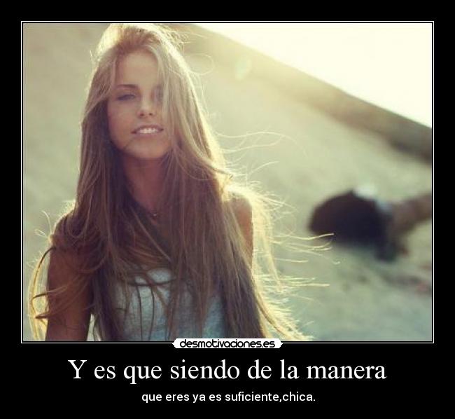 Y es que siendo de la manera - que eres ya es suficiente,chica.