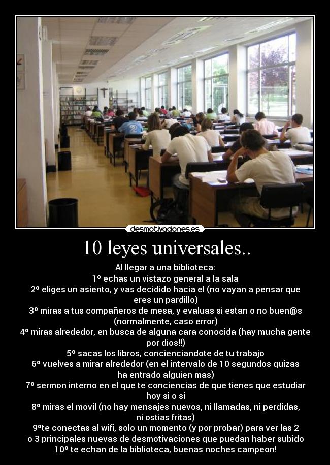 10 leyes universales.. - Al llegar a una biblioteca:
1º echas un vistazo general a la sala
2º eliges un asiento, y vas decidido hacia el (no vayan a pensar que
eres un pardillo)
3º miras a tus compañeros de mesa, y evaluas si estan o no buen@s
(normalmente, caso error)
4º miras alrededor, en busca de alguna cara conocida (hay mucha gente
por dios!!)
5º sacas los libros, concienciandote de tu trabajo
6º vuelves a mirar alrededor (en el intervalo de 10 segundos quizas
ha entrado alguien mas)
7º sermon interno en el que te conciencias de que tienes que estudiar
hoy si o si
8º miras el movil (no hay mensajes nuevos, ni llamadas, ni perdidas,
ni ostias fritas)
9ºte conectas al wifi, solo un momento (y por probar) para ver las 2
o 3 principales nuevas de desmotivaciones que puedan haber subido
10º te echan de la biblioteca, buenas noches campeon!