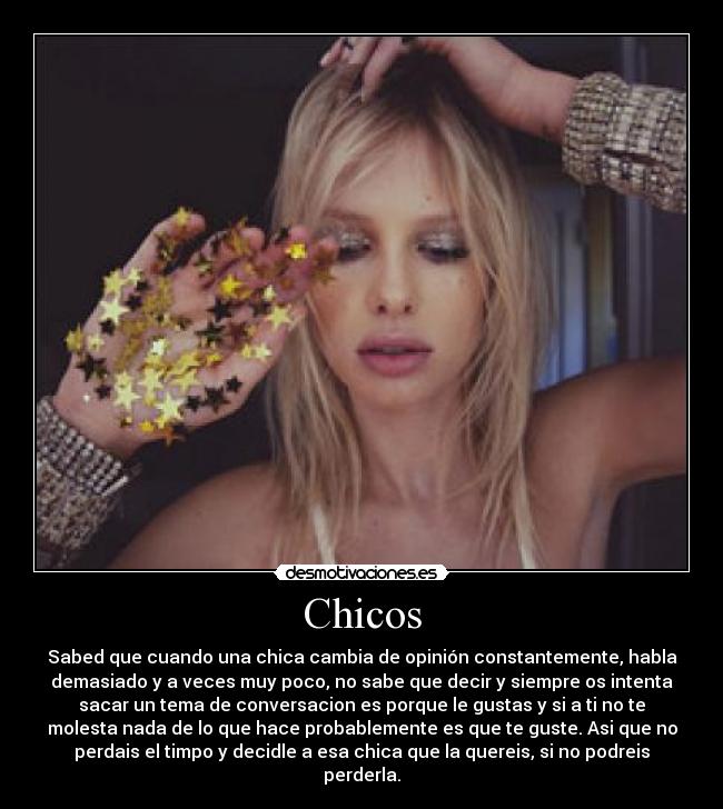 Chicos - Sabed que cuando una chica cambia de opinión constantemente, habla
demasiado y a veces muy poco, no sabe que decir y siempre os intenta
sacar un tema de conversacion es porque le gustas y si a ti no te
molesta nada de lo que hace probablemente es que te guste. Asi que no
perdais el timpo y decidle a esa chica que la quereis, si no podreis
perderla.