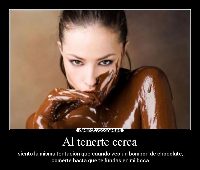 Al tenerte cerca - siento la misma tentación que cuando veo un bombón de chocolate,
comerte hasta que te fundas en mi boca
