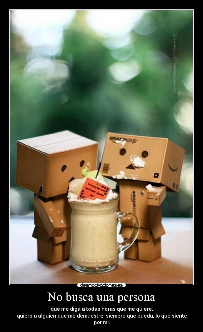 No busca una persona - que me diga a todas horas que me quiere,
quiero a alguien que me demuestre, siempre que pueda, lo que siente por mi.