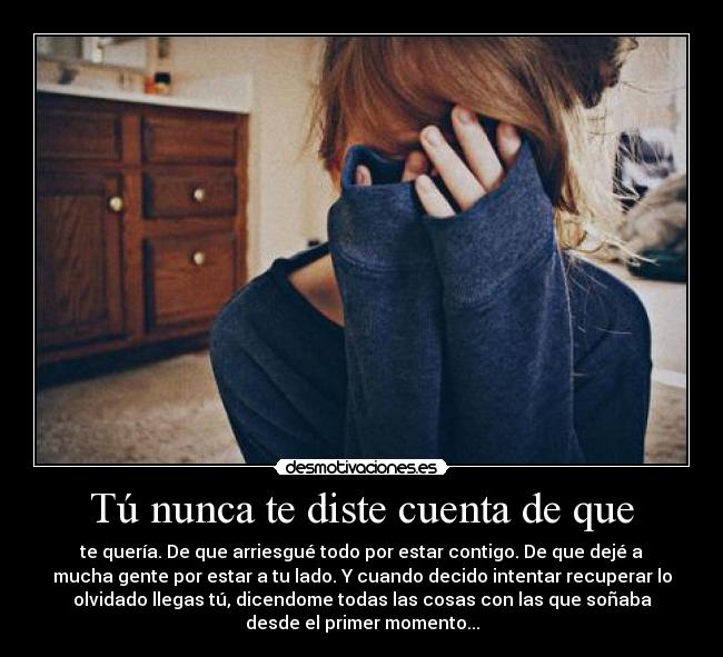 Tú nunca te diste cuenta de que - te quería. De que arriesgué todo por estar contigo. De que dejé a
mucha gente por estar a tu lado. Y cuando decido intentar recuperar lo
olvidado llegas tú, dicendome todas las cosas con las que soñaba
desde el primer momento...