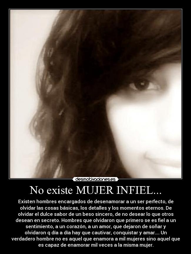No existe MUJER INFIEL... - Existen hombres encargados de desenamorar a un ser perfecto, de
olvidar las cosas básicas, los detalles y los momentos eternos. De
olvidar el dulce sabor de un beso sincero, de no desear lo que otros
desean en secreto. Hombres que olvidaron que primero se es fiel a un
sentimiento, a un corazón, a un amor, que dejaron de soñar y
olvidaron q día a día hay que cautivar, conquistar y amar.... Un
verdadero hombre no es aquel que enamora a mil mujeres sino aquel que
es capaz de enamorar mil veces a la misma mujer.