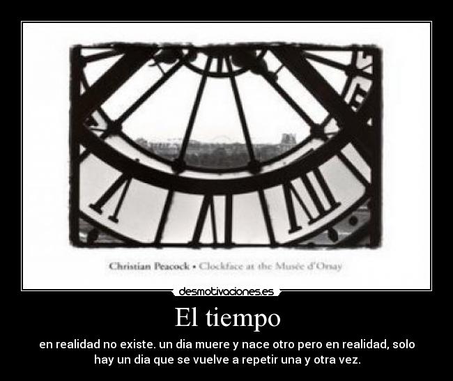 El tiempo - en realidad no existe. un dia muere y nace otro pero en realidad, solo
hay un dia que se vuelve a repetir una y otra vez.