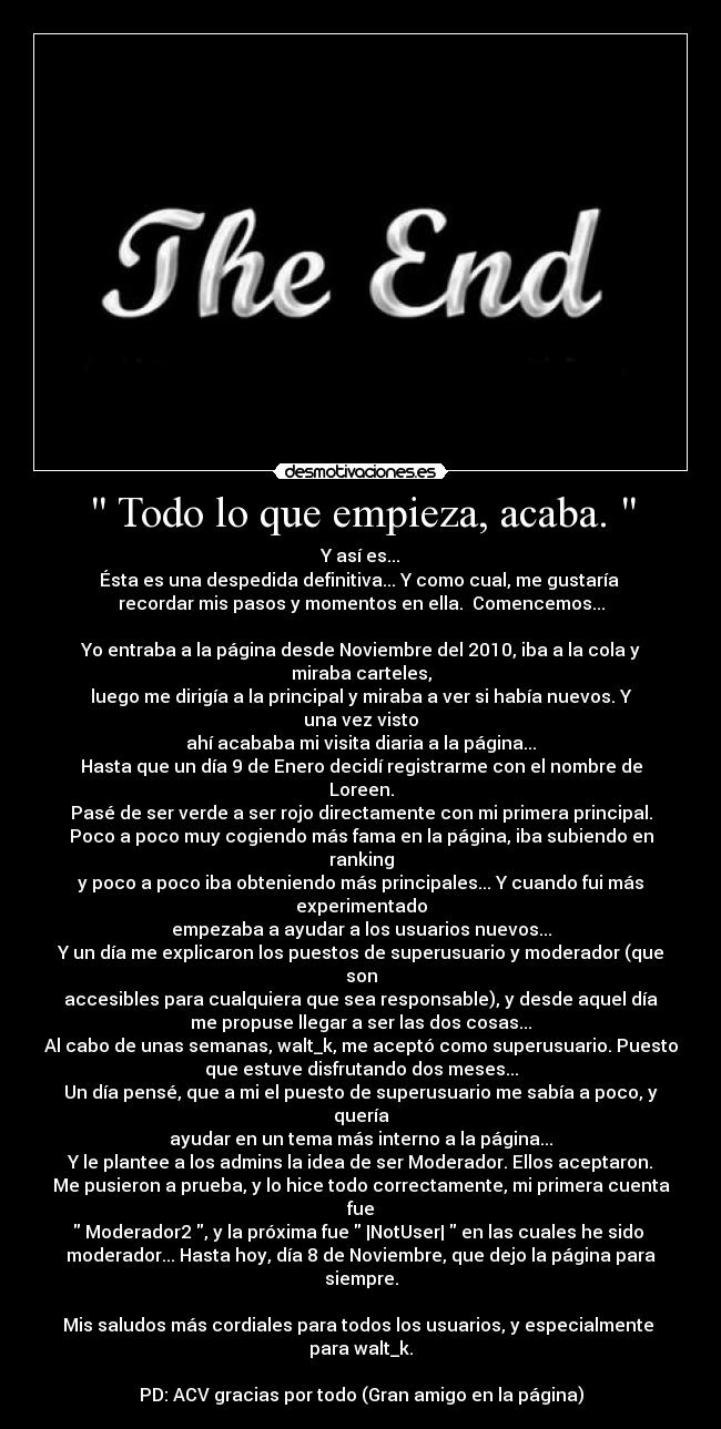 Todo lo que empieza, acaba.  - Y así es...
Ésta es una despedida definitiva... Y como cual, me gustaría 
recordar mis pasos y momentos en ella.  Comencemos...

Yo entraba a la página desde Noviembre del 2010, iba a la cola y
miraba carteles,
luego me dirigía a la principal y miraba a ver si había nuevos. Y
una vez visto
ahí acababa mi visita diaria a la página...
Hasta que un día 9 de Enero decidí registrarme con el nombre de
Loreen.
Pasé de ser verde a ser rojo directamente con mi primera principal.
Poco a poco muy cogiendo más fama en la página, iba subiendo en
ranking
y poco a poco iba obteniendo más principales... Y cuando fui más
experimentado
empezaba a ayudar a los usuarios nuevos...
Y un día me explicaron los puestos de superusuario y moderador (que
son
accesibles para cualquiera que sea responsable), y desde aquel día
me propuse llegar a ser las dos cosas...
Al cabo de unas semanas, walt_k, me aceptó como superusuario. Puesto
que estuve disfrutando dos meses...
Un día pensé, que a mi el puesto de superusuario me sabía a poco, y
quería
ayudar en un tema más interno a la página...
Y le plantee a los admins la idea de ser Moderador. Ellos aceptaron.
Me pusieron a prueba, y lo hice todo correctamente, mi primera cuenta
fue
 Moderador2 , y la próxima fue  |NotUser|  en las cuales he sido 
moderador... Hasta hoy, día 8 de Noviembre, que dejo la página para
siempre.

Mis saludos más cordiales para todos los usuarios, y especialmente 
para walt_k.

PD: ACV gracias por todo (Gran amigo en la página)