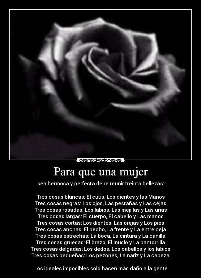 Para que una mujer - sea hermosa y perfecta debe reunir treinta bellezas:
Tres cosas blancas: El cutis, Los dientes y las Manos
Tres cosas negras: Los ojos, Las pestañas y Las cejas
Tres cosas rosadas: Los labios, Las mejillas y Las uñas
Tres cosas largas: El cuerpo, El cabello y Las manos
Tres cosas cortas: Los dientes, Las orejas y Los pies
Tres cosas anchas: El pecho, La frente y La entre ceja
Tres cosas estrechas: La boca, La cintura y La canilla
Tres cosas gruesas: El brazo, El muslo y La pantorrilla
Tres cosas delgadas: Los dedos, Los cabellos y los labios
Tres cosas pequeñas: Los pezones, La nariz y La cabeza
Los ideales imposibles solo hacen más daño a la gente