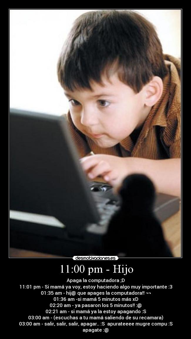 11:00 pm - Hijo - Apaga la computadora ;D
11:01 pm - Si mamá ya voy, estoy haciendo algo muy importante :3
01:35 am - hij@ que apages la computadora!! ¬¬
01:36 am -si mamá 5 minutos más xD
02:20 am - ya pasaron los 5 minutos!! :@
02:21 am - si mamá ya la estoy apagando :S
03:00 am - (escuchas a tu mamá saliendo de su recamara)
03:00 am - salir, salir, salir, apagar.. :S apurateeee mugre compu :S apagate :@