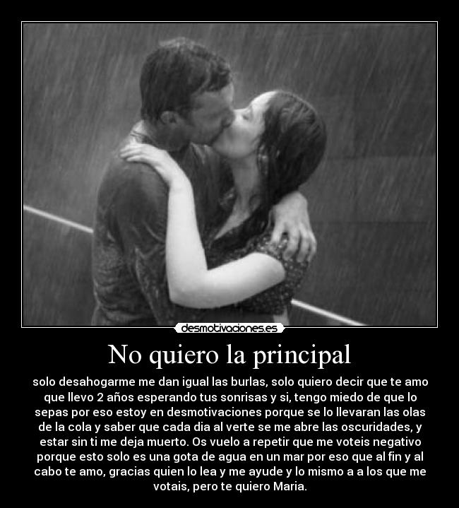 No quiero la principal - solo desahogarme me dan igual las burlas, solo quiero decir que te amo
que llevo 2 años esperando tus sonrisas y si, tengo miedo de que lo
sepas por eso estoy en desmotivaciones porque se lo llevaran las olas
de la cola y saber que cada dia al verte se me abre las oscuridades, y
estar sin ti me deja muerto. Os vuelo a repetir que me voteis negativo
porque esto solo es una gota de agua en un mar por eso que al fin y al
cabo te amo, gracias quien lo lea y me ayude y lo mismo a a los que me
votais, pero te quiero Maria.