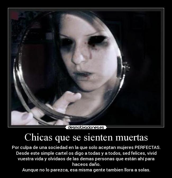 Chicas que se sienten muertas - Por culpa de una sociedad en la que solo aceptan mujeres PERFECTAS.
Desde este simple cartel os digo a todas y a todos, sed felices, vivid
vuestra vida y olvidaos de las demas personas que están ahí para haceos daño.
Aunque no lo parezca, esa misma gente tambien llora a solas.