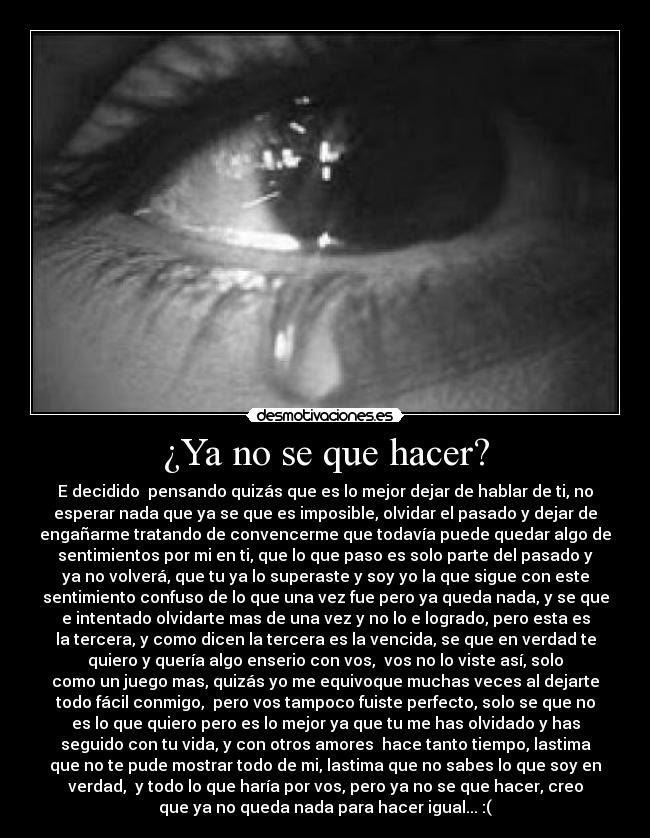 ¿Ya no se que hacer? - E decidido pensando quizás que es lo mejor dejar de hablar de ti, no
esperar nada que ya se que es imposible, olvidar el pasado y dejar de
engañarme tratando de convencerme que todavía puede quedar algo de
sentimientos por mi en ti, que lo que paso es solo parte del pasado y
ya no volverá, que tu ya lo superaste y soy yo la que sigue con este
sentimiento confuso de lo que una vez fue pero ya queda nada, y se que
e intentado olvidarte mas de una vez y no lo e logrado, pero esta es
la tercera, y como dicen la tercera es la vencida, se que en verdad te
quiero y quería algo enserio con vos, vos no lo viste así, solo
como un juego mas, quizás yo me equivoque muchas veces al dejarte
todo fácil conmigo, pero vos tampoco fuiste perfecto, solo se que no
es lo que quiero pero es lo mejor ya que tu me has olvidado y has
seguido con tu vida, y con otros amores hace tanto tiempo, lastima
que no te pude mostrar todo de mi, lastima que no sabes lo que soy en
verdad, y todo lo que haría por vos, pero ya no se que hacer, creo
que ya no queda nada para hacer igual... :(