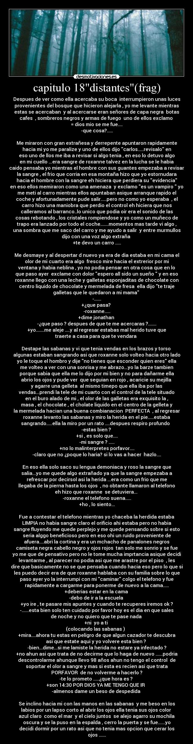 capitulo 18distantes(frag) - Despues de ver como ella acercaba su boca interrumpieron unas luces
provenientes del bosque que hicieron alejarla , yo me levante mientras
estas se acercaban y al acercarse eran señores de capa negra botas
cafes , sombreros negros y armas de fuego uno de ellos exclamo
= dios mio se me fue....
-que cosa?.....
Me miraron con gran extrañesa y derrepente apuntaron rapidamente
hacia mi yo me paralize y uno de ellos dijo carlos.....revisalo en
eso uno de llos me iba a revisar si algo tenia , en eso lo detuvo algo
en mi cuello ...era sangre de roxanne talvez en la lucha se le habia
caido pensaba yo mientras el hombre con sus guantes empezaba a revisar
la sangre , el frio que corria en esa montaña hizo que yo estornudara
hacia el hombre con la sangre eh hiciera que perdiera su evidencia
en eso ellos memiraron como una amenaza y exclamo es un vampiro yo
me meti al carro mientras ellos apuntaban asique arranque rapido el
coche y afortunadamente pude salir.....pero no como yo esperaba , el
carro hizo una maniobra que perdio el control eh hiciera que nos
calleramos al barranco..lo unico que podia oir era el sonido de las
cosas rebotando , los cristales rompiendose y yo como un muñeco de
trapo era lanzado por todo el coche.......momentos mas tarde vi algo ,
una sombra que me saco del carro y me ayudo a salir y entre murmullos
dijo con una voz algo extraña
+te devo un carro .....
Me desmaye y al despertar d nuevo ya era de dia estaba en mi cama el
olor de mi cuarto era algo fresco mire hacia el extrerior por mi
ventana y habia neblina , yo no podia pensar en otra cosa que en lo
que paso ayer exclame con dolor espero all sido un sueño y en eso
roxanne llego con una leche y galletas esponjaditas de chocolate con
centro liquido de chocolate y mermelada de fresa ella dijo te traje
galletas que le quedaron a mi mama
-......
+¿que pasa?
-roxanne.....
+dime jonathan
-¿que paso ? despues de que te me acercaras ?.......
+yo.......me aleje ....y al regresar estabas mal herido tuve que
traerte a casa para que te vendara
Destape las sabanas y vi que tenia vendas en los brazos y torso
algunas estaban sangrando asi que roxanne solo volteo hacia otro lado
yo le toque el hombro y dije no tienes que esconder quien eres ella
me volteo a ver con una sonrisa y me abrazo...yo la barze tambien
porque sabia que ella me lo dijo por mi bien y no para dañarme ella
abrio los ojos y pude ver que seguian en rojo , acaricie su mejilla
y agarre una gelleta al mismo timepo que ella iba por las
vendas...prendi la tele de mi cuarto con el control de la tele situado
en el buro alado de mi , el olor de las galletas era exquisito la ,
masa , el chocolate , el cholate liquido en el centro de la gelleta y
la mermelada hacian una buena combianacion PERFECTA , al regresar
roxanne levanto las sabanas y miro la herida en el pie.....estaba
sangrando.....ella la miro por un rato ....despues respiro profundo
-estas bien ?
+si , es solo que....
-mi sangre ? .....
+no lo malinterpretes porfavor....
-claro que no ¿poque lo haria? si lo vas a hacer hazlo....
En eso ella solo saco su lengua demoniaca y roso la sangre que
salia...yo me quede algo extrañado ya que la sangre empezaba a
refrescar por decirsol asi la herida ...era como un frio que me
llegaba de la pierna hasta los ojos , no obtante llamaron al telefono
eh hizo que roxanne se detuviera...
-roxanne el telefono suena.....
+ho , lo siento...
Fue a contestar el telefono mientras yo chaceba la herdida estaba
LIMPIA no habia sangre claro el orificio ahi estaba pero no habia
sangre fluyendo me quede perplejo y me quede pensando sobre si esto
seria alggo beneficioso pero en eso ohi un ruido proveniente de
afuera....abri la cortina y era un mchacho de panalones negros
camiseta negra cabello negro y ojos rojos tan solo me sonrio y se fue
yo me que de pensativo pero no le tome mucha imprtancia asique decidi
levantarme , al parecer no podia asi que me arastre por el piso , les
dire que basicamente no se que pensaba cuando hacia eso pero lo que si
les puedo decir era de que roxanne hablaba con su familia sobre lo que
paso ayer yo la interrumpi con mi caminar colgo el telefono y fue
rapidamente a cargarme para ponerme de nuevo a la cama.....
+deberias estar en la cama
-debo de ir a la escuela
+yo ire , te pasare mis apuntes y cuando te recuperes iremos ok ?
-......esta bien solo ten cuidado por favor hoy es el dia en que sales
de noche y no quiero que te pase nada
+ni yo a ti
(colocando las sabanas )
+mira....ahora tu estas en peligro de que algun cazador te descubra
asi que estate aqui y yo volvere esta bien ?
-bien...dime...si me lamiste la herida no estare ya infectado ?
+no ahun asi que trata de no decirme que lo haga de nuevo ......podria
descontrolarme ahunque llevo 98 años ahun no tengo el control de
soportar el olor a sangre y mas si esta es recien asi que trata
PORFAVOR de no volverme a hacerlo ?
-te lo prometo .....¿que hora es ?
+son 14:30 POR DIOS YA ME TENGO QUE IR
-almenos dame un beso de despedida
Se inclino hacia mi con las manos en las sabanas y me beso en los
labios por un lapso corto al abrir los ojos ella tenia sus ojos color
azul claro como el mar y el cielo juntos se alejo agarro su mochila
oscura y se la puso en la espalda , cerro la puerta y se fue......yo
decidi dormir por un rato asi que no tenia mas opcion que cerar los
ojos ......