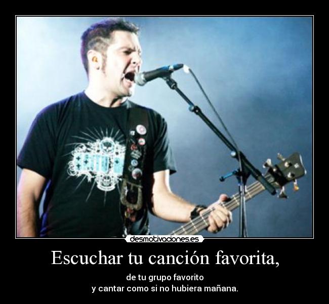 Escuchar tu canción favorita, - de tu grupo favorito
y cantar como si no hubiera mañana.
