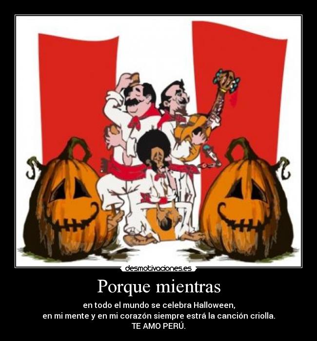 Porque mientras - en todo el mundo se celebra Halloween,
en mi mente y en mi corazón siempre estrá la canción criolla.
TE AMO PERÚ.