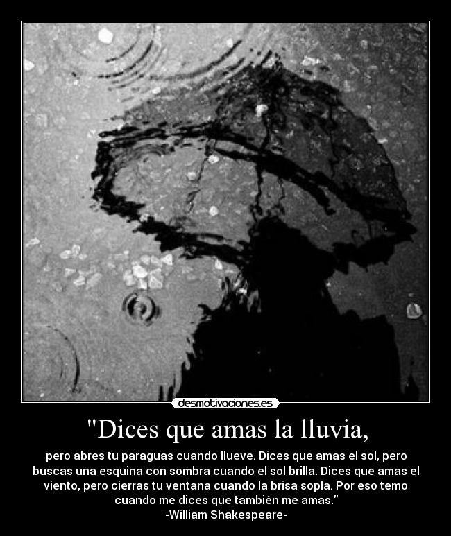 Dices que amas la lluvia, - pero abres tu paraguas cuando llueve. Dices que amas el sol, pero
buscas una esquina con sombra cuando el sol brilla. Dices que amas el
viento, pero cierras tu ventana cuando la brisa sopla. Por eso temo
cuando me dices que también me amas.
-William Shakespeare-