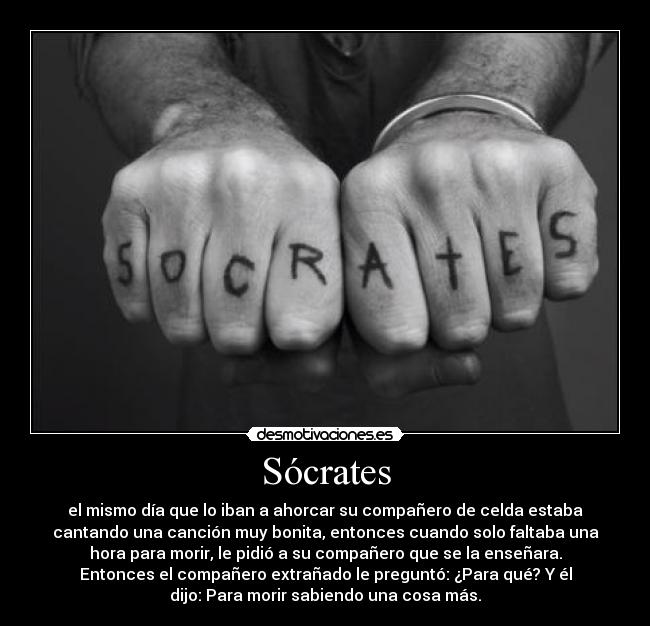 Sócrates - el mismo día que lo iban a ahorcar su compañero de celda estaba
cantando una canción muy bonita, entonces cuando solo faltaba una
hora para morir, le pidió a su compañero que se la enseñara.
Entonces el compañero extrañado le preguntó: ¿Para qué? Y él
dijo: Para morir sabiendo una cosa más.