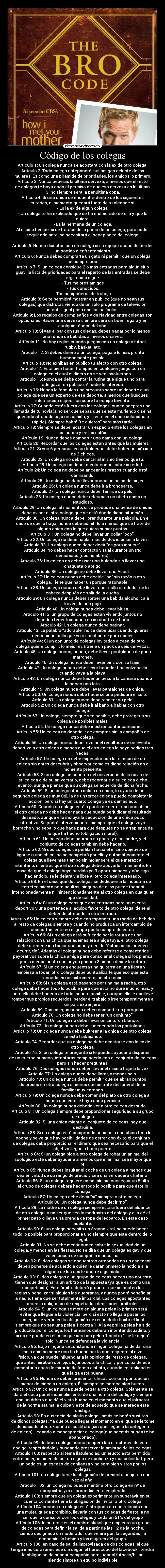 Código de los colegas - Artículo 1: Un colega nunca se acostará con la ex de otro colega.
Artículo 2: Todo colega antepondrá sus amigos delante de las
mujeres. Es como una pirámide de prioridades, los amigos lo primero.
Artículo 3: Nunca beberás la última cerveza, a menos que el resto
de colegas te haya dado el permiso de que esa cerveza es la última.
Si no siempre será la penúltima copa.
Artículo 4: Si una chica se encuentra dentro de los siguientes
criterios, al momento quedará fuera de tu alcance si:
- Es la ex de algún colega.
- Un colega te ha explicado que se ha enamorado de ella y que la
quiere.
- Es la hermana de un colega.
Al mismo tiempo, si se tratase de la prima de un colega, para poder
seguir adelante, se necesitará el beneplácito del colega.
Artículo 5: Nunca discutas con un colega si su equipo acaba de perder
un partido o enfrentamiento.
Artículo 6: Nunca debes comprarte un gato ni permitir que un colega
se compre uno.
Artículo 7: Si un colega consigue 2 o más entradas para algún sitio
guay, la lista de prioridades para el reparto de las entradas se debe
regir como sigue:
- Tus mejores amigos
- Tus conocidos.
- Tus compañeros de trabajo.
Artículo 8: Se te permitirá mostrar en público (que no sean tus
colegas) que disfrutas viendo de un sólo programa de televisión
infantil. Igual pasa con las películas.
Artículo 9: Los regalos de cumpleaños y de Navidad entre colegas son
opcionales. Hacer una cerveza siempre será un buen regalo y en
cualquier época del año.
Artículo 10: Si vas al bar con tus colegas, debes pagar por lo menos
una ronda de bebidas al menos una vez.
Artículo 11: No hay reglas cuando juegas con un colega a futbol,
rugby, basket, etc.
Artículo 12: Si debes dinero a un colega, págale lo más pronto
humanamente posible.
Artículo 13: No exhibas en público tú afecto con otro colega.
Artículo 14: Está bien hacer trampas en cualquier juego con un
colega en el cual el dinero no se vea involucrado.
Artículo 15: Nunca se debe contar la rutina que sigue uno para
adelgazar en público. A nadie le interesa.
Artículo 16: Nunca le formules una pregunta sobre un deporte a un
colega que sea un experto de ese deporte, a menos que busques
información específica sobre tu equipo favorito.
Artículo 17: Cuando estás fuera con los colegas, nunca aceptes una
llamada de tu novia(a no ser que sepas que se está muriendo o se ha
quedado atrapada bajo un camión, y si este es el caso soluciónalo
rápido). Siempre habrá “te quieros” para más tarde.
Artículo 18: Siempre se debe mostrar un espacio entre los colegas en
los baños y en los sofás.
Artículo 19: Nunca debes compartir una cama con un colega.
Artículo 20: Recordar que los colegas están antes que las mujeres
Artículo 21: Si van 6 personas en un balneario, debe haber un máximo
de 3 chicos.
Artículo 22: Un colega no debe cantar al mismo tiempo que tú.
Artículo 23: Un colega no deber mentir nunca sobre su edad.
Artículo 24: Un colega no debe balancear los brazos cuando está
caminando.
Artículo 25: Un colega no debe llevar nunca un bolso de mujer.
Artículo 26: Un colega nunca debe ir a broncearse.
Artículo 27: Un colega nunca deber teñirse su pelo.
Artículo 28: Un colega nunca debe referirse a un atleta como un
estudioso.
Artículo 29: Un colega, al momento, si se produce una pelea de chicas
debe avisar al otro colega que se está dando dicha situación.
Artículo 30: Un colega nunca debe llorar durante una película. En el
caso de que lo haga, nunca debe admitirlo a menos que se trate de
alguna chica con la que quiera sumar puntos.
Artículo 31: Un colega no debe llevar un collar “pop”.
Artículo 32: Un colega no debe hablar más de dos idiomas a la vez.
Artículo 33: Un colega nunca deber decir “es para morirse”.
Artículo 34: No debes hacer contacto visual durante un trío
demoniaco (dos hombres).
Artículo 35: Un colega no debe usar una bufanda sin llevar una
chaqueta o abrigo.
Artículo 36: Un colega no debe llevar una Ascot.
Artículo 37: Un colega nunca debe decirle “no” sin razón a otro
colega. Tiene que haber un porqué razonable.
Artículo 38: Un colega nunca debe llevar una toalla alrededor de la
cabeza después de salir de la ducha.
Artículo 39: Un colega nunca deber sorber una bebida alcohólica a
través de una paja.
Artículo 40: Un colega nunca debe llevar blusa.
Artículo 41: Si un grupo de colegas están viviendo juntos no
deberían tener tampones en su cuarto de baño.
Artículo 42: Un colega nunca debe patinar.
Artículo 43: La palabra “adorable” no se debe usar cuando quieras
describir un pollo que va a sacrificarse para comer.
Artículo 44: Si un conjunto de colegas invitados a casa de otro
colega quiere cumplir, lo mejor es traerle un pack de seis cervezas.
Artículo 45: Un colega nunca, nunca, debe llevar pantalones de pana
marrones.
Artículo 46: Un colega nunca debe llevar pins con su traje.
Artículo 47: Un colega nunca debe llevar bañador tipo calzoncillo
cuando vaya a la playa.
Artículo 48: Un colega nunca debe hacer un beso a la cámara cuando
le hacen una foto.
Artículo 49: Un colega nunca debe llevar pantalones de chica.
Artículo 50: Un colega nunca debe hacerse una pedicura él solo.
Artículo 51: Un colega nunca debe resaltar su pelo.
Artículo 52: Un colega nunca debe ir al baño a hablar con otro
colega.
Artículo 53: Un colega, siempre que sea posible, debe proteger a su
colega de posibles males.
Artículo 54: Un colega nunca debe mostrar cantar canciones.
Artículo 55: Un colega no debería ir de compras sin la compañía de
otro colega.
Artículo 56: Un colega nunca debe revelar el resultado de un evento
deportivo a otro colega a menos que el otro colega lo haya pedido tres
veces.
Artículo 57: Un colega no debe especular con la relación de un
colega sin antes descubrir y observar como es dicha relación en el
momento presente.
Artículo 58: Si un colega se acuerda del aniversario de la novia de
su colega o de su aniversario, debe recordarle a su colega dicho
evento, aunque piense que su colega se acuerda de dicha fecha.
Artículo 59: Si un colega ataca solo a un chica, la ayuda de un
segundo colega es muy útil, la de un tercer colega puede completar la
acción, pero si hay un cuarto colega ya es demasiado.
Artículo 60: Cuando un colega esté a punto de cerrar con una chica,
el otro colega no debe hacer nada que pueda perjudicar el resultado
deseado, aunque ello incluya la seducción de una chica poco
atractiva. Se podrá intervenir pero, siempre que el colega vaya
borracho y no sepa lo que hace para que después no se arrepienta de
lo que ha hecho (obligación moral).
Artículo 61: Un colega debe honrar a su padre y a su madre, y el
conjunto de colegas también debe hacerlo.
Artículo 62: Si dos colegas se perfilan hacia el mismo objetivo de
ligarse a una chica, no se competirá por ella y automáticamente el
colega que lleve más tiempo sin mojar será el que merezca
intentarlo, mientras que el otro colega debe apoyarlo firmemente. En
caso de que el colega haya perdido ya 3 oportunidades y aún siga
haciéndolo, se le dejará vía libre al otro colega interesado.
Artículo 63: En el caso que dos colegas se dediquen a la industria de
entretenimiento para adultos, ninguno de ellos puede tocar ni
intencionadamente ni inintencionadamente al otro colega en cualquier
tipo de calidad.
Artículo 64: Si un colega consigue dos entradas para un evento
deportivo y una pertenece al equipo favorito de otro colega, tiene el
deber de ofrecerle la otra entrada.
Artículo 65: Un colega siempre debe corresponder una ronda de bebidas
al resto de colegas siempre y cuando no produzca un intercambio de
comportamiento en el grupo por la compra de estas.
Artículo 66: Si un colega está sufriendo por la rotura de una
relación con una chica que además era amiga tuya, el otro colega
debe ofrecerle ir a tomar una copa y decirle “éstas cosas pueden
ocurrir, tío”. Además el colega nunca debe referirse a comentarios
peyorativos sobre la chica amiga para consolar al colega si los piensa
por lo menos hasta que hayan pasado 3 meses desde la rotura.
Artículo 67: Si un colega encuentra una guitarra en una fiesta y
empieza a tocar, otro colega debe puntualizarle que eso que está
tocando es un instrumento, no otra cosa.
Artículo 68: Si un colega está pasando por una mala racha, otro
colega debe hacer todo lo posible para que ésta no dure mucho más, y
para ello debe hacerlo de toda manera posible, aunque ello le conlleve
romper sus propios recuerdos, perder el trabajo o irse temporalmente a
un país extranjero.
Artículo 69: Dos colegas nunca deben compartir un paraguas.
Artículo 70: Un colega no debe tener “un conjunto”.
Artículo 71: Un colega no debe llevar un cinturón blanco.
Artículo 72: Un colega nunca debe ir meneando los pantalones.
Artículo 73: Un colega nunca debe buitrear a la chica que otro colega
se está trabajando.
Artículo 74: Recordar que un colega no debe acostarse con la ex de
otro colega.
Artículo 75: Si un colega te pregunta si le puedes ayudar a disponer
de un cuerpo humano, intentaras complacerlo con el conjunto de colegas
pero sin hacer preguntas.
Artículo 76: Dos colegas nunca deben llevar el mismo traje a la vez.
Artículo 77: Un colega nunca debe llorar, y menos solo.
Artículo 78: Un colega nunca debe permitir que se abran puntos
dolorosos en otro colega a menos que se trate del funeral de un
familiar muy cercano.
Artículo 79: Un colega nunca debe comer del plato de otro colega a
menos que éste le haya dado permiso.
Artículo 80: Un colega nunca debería ver a otro colega desnudo.
Artículo 81: Un colega siempre debe proporcionar seguridad a su grupo
de colegas
Artículo 82: Si una chica miente al conjunto de colegas, hay que
destruirla.
Artículo 83: Si un colega está comprando bebidas a una chica toda la
noche y se ve que hay posibilidades de cerrar con éxito el conjunto
de colegas debe proporcionar el dinero que sea necesario para que el
objetivo llegue a buen puerto.
Artículo 84: Si un colega pide a otro colega de robar un animal del
zoológico éste deber ayudarle a menos que el animal sea mayor que
él.
Artículo 85: Nunca debes insultar el coche de un colega a menos que
sea en virtud de su rango de precio y sea una verdadera chatarra.
Artículo 86: Si un colega requiere como mínimo conseguir un 5 alto
el grupo de colegas deberá hacer todo lo posible para que éste lo
consiga.
Artículo 87: Un colega debe decir “si” siempre a otro colega.
Artículo 88: Un colega nunca debe decir “no”.
Artículo 89: La madre de un colega siempre estará fuera del alcance
de otro colega, a no ser que sea la madrastra del colega y ella dé el
primer paso o lleve una prenda de ropa de leopardo. En éste caso
adelante.
Artículo 90: Si un colega necesita un órgano vital, se puede hacer
todo lo posible para proporcionarle uno siempre que esté dentro de lo
legal.
Artículo 91: No se debe mentir nunca sobre la sexualidad de un
colega, y menos en las fiestas. No se dirá que un colega es gay y que
va en busca de compañía masculina.
Artículo 92: Si dos colegas se encuentran atrapados en un ascensor
deben ponerse de acuerdo a quien le darán primero la noticia si a
alguno de los dos le ocurre algo malo.
Artículo 93: Si dos colegas o un grupo de colegas hacen una apuesta,
tienen que designar a un árbitro de la apuesta (ya que es como una
competición). Éste árbitro deberá procurar que se acaten las
reglas y penalizar si alguien las quebranta, y nunca podrá beneficiar
a nadie, tiene que ser totalmente imparcial. Los colegas apostantes
tienen la obligación de respetar las decisiones arbítrales.
Artículo 94: Si un colega se mete en alguna pelea lo primero será
evitar que llegue a la violencia, pero si esto no llega a pasar los
colegas se verán en la obligación de respaldarlo hasta el final
siempre que no sea una pelea 1 contra 1. A la vez si la pelea ha sido
producida por el colega, los hermanos deberán intentar disuadirlo, y
si no se puede en el caso que sea una pelea 1 contra 1 se le dejará
solo. Nunca se defenderá la violencia.
Artículo 95: Bajo ninguna circunstancia ningún colega ha de dar una
mala opinión sobre una tía buena por lo que respecta al nivel
físico, ya que puede influenciar a la opinión del resto de colegas,
que antes miraban con ojos lujuriosos a la chica, y por culpa de ese
comentario ahora la mirarán de forma distinta, cuando en realidad es
que la tía está buena.
Artículo 96: Nunca se deben presentar chicas con una puntuación
menor de cinco a un colega. Él siempre se merece algo bueno.
Artículo 97: Un colega nunca puede pegar a otro colega. Solamente se
dará el caso por el incumplimiento de una norma del código y siempre
con un árbitro que dé el visto bueno en el momento que el infractor
de la norma asuma la culpa y esté de acuerdo que se merece este
castigo.
Artículo 98: En ausencia de algún colega, jamás se harán sustitos
de dichos colegas. Ya que puede llegar el momento en el que se le tome
demasiado afecto/cariño al sustituto (sin que llegue a la categoría
de colega), llegando a menospreciar al colega(que además nunca te ha
abandonado).
Artículo 99: Un buen colega nunca romperá las directrices de éste
código, respetándolo y buscando preservar la amistad de los colegas.
Artículo 100: respecto al tema flatulencias, un eructo esta permitido
entre colegas amen de ser un signo de confianza y masculinidad, pero
un pedo es un exceso de confianza y no sera bien vistos por los
colegas
Artículo 101: un colega tiene la obligación de presentar mujeres una
vez al año.
Artículo 102: un colega no puede mentir a otro colega en nº de
conquistas y/o el procedimiento empleado
Artículo 103: siempre que un colega experimente un superávit en su
cuenta corriente tiene la obligación de invitar a otro colega.
Artículo 104: cuando un colega esté atrapado en una relación con
una mujer, queda prohibido, llevarla con tus colegas de fiesta. a no
ser que lo consulte con los colegas y ceda un 51% del grupo
Artículo 105: la catarsis es el nombre oficial que empleara un grupo
de colegas para definir la salida a partir de las 12 de la noche.
siendo designado un moderador que velara por: la seguridad, la
economía, la bebida y las mujeres del grupo.
Artículo 106: en caso de salida improvisada de dos colegas, el que
tenga mas corazones ese dia según el horoscopo del facebook , tendra
la obligacion de buscar compañia para jugar al futbolin/billar.
siendo simpre un equipo indivisible