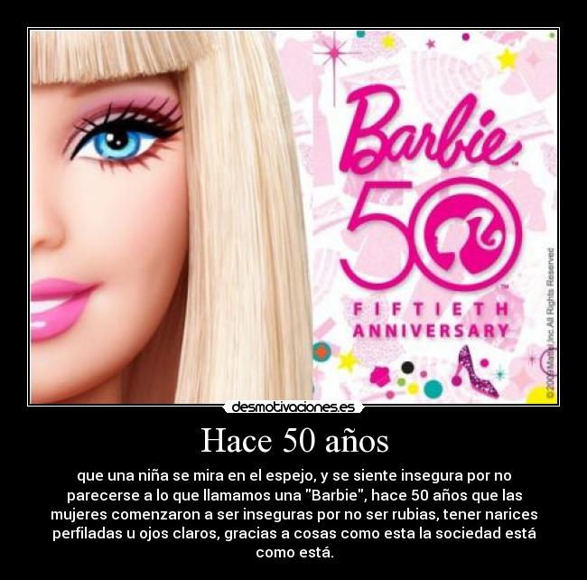 Hace 50 años - que una niña se mira en el espejo, y se siente insegura por no
parecerse a lo que llamamos una Barbie, hace 50 años que las
mujeres comenzaron a ser inseguras por no ser rubias, tener narices
perfiladas u ojos claros, gracias a cosas como esta la sociedad está
como está.