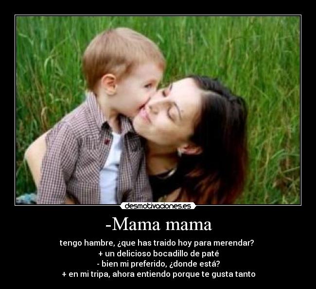 -Mama mama - tengo hambre, ¿que has traido hoy para merendar? 
+ un delicioso bocadillo de paté
- bien mi preferido, ¿donde está?
+ en mi tripa, ahora entiendo porque te gusta tanto