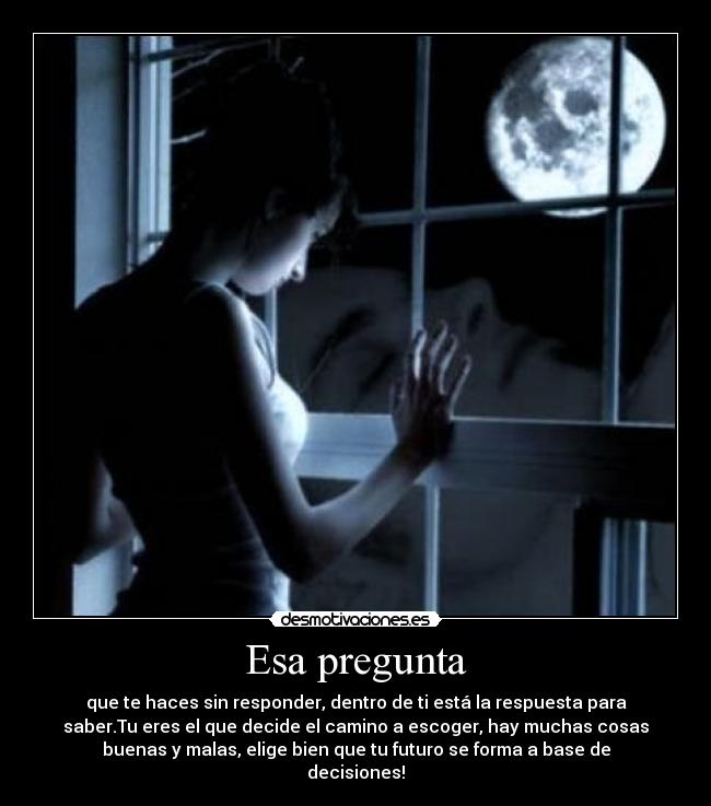 Esa pregunta - que te haces sin responder, dentro de ti está la respuesta para
saber.Tu eres el que decide el camino a escoger, hay muchas cosas
buenas y malas, elige bien que tu futuro se forma a base de
decisiones!