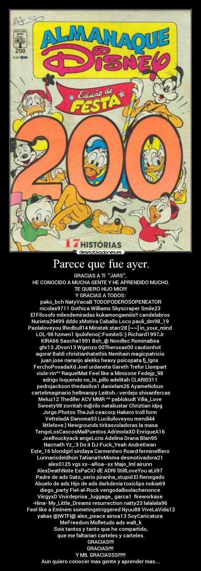 Parece que fue ayer. - GRACIAS A TI  JARS, 
HE CONOCIDO A MUCHA GENTE Y HE APRENDIDO MUCHO.
TE QUIERO HIJO MIO!!!
Y GRACIAS A TODOS:
pako_bch NatyVacaB TODOPODEROSOPENEATOR
nicolas9711 Gothica Williams Skyscraper Smile23 
El Filosofo milesdemiradas kukamongamiiix!! candelabros 
Nurieta29499 dddo xMotiva Caballo Loco pauli_dm98_19 
Paolaloveyou lRedbull14 Minstek starr28 [~~] in_your_mind 
LOL-98 hzmen1 Ipulofeno{::FomiteS::} Richard1997Jr 
KIRA66 Sascha1991 Bsh_@ Noodlec RominaBea 
ghr13 JDvon13 Wgenzo 00Theroxas00 cautionhot 
agora! Baldi christianhatethis Nemhain magicpatricio 
juan jose naranjo alekks heavy psicopata fj_lgns 
FerchoPosadaXd Joel urdaneta Gareth Trefor Llompart 
viole-rin^^ RaquelMat Feel like a Minixone Fedejp_98 
adrigo loquendo no_lo_pillo adelitah CLARI0311 
pedrojackson thedasilva1 danielam26 AyameNobuo 
cartelimaginario hellmanpy Leiitoh.- verdejo shisanfercas
Meluz12 Thedifer ACV MMR ^^ pablokudt Villa_Love 
Sweety98 zorritah m@rilo nataliustar Chriztian idpg 
Jorge.Photos TheJuli ceacorp Hakero troll form 
VetteladA Danoma93 Luciluiloveyou mendi44 
littlelove:) Newgrounds tiritasvoladoras la masa 
TengoLosCascosMalPuestos AdrimolaXD EnriqueA16 
Joelfouckyack angeLcris Adelina Drana Blan95 
Nacnath Yz_:3 Do it DJ-Fuck_Yeah AndreKwan 
Este_16 blondgirl sindaya Carmentwo Roard ferminelfiero 
LunnarisdeIdhún TatianaYoMisma desmotivadora21 
alex0125 vgs xx--aRoa--xx Majo_lml airunn 
AlexDeathNote EsPaCiO dE ADRI StillLoveYou aLii97 
Padre de ads Gato_serio piranha_stupid El Renegado 
Abuelo de ads Hijo de ads darkdevia toxiclips nokia69 
diego_party Fiel-al-Rock vengodallisolachenonce 
ViirgyxD Vivirdeprisa _luggage_ garca1  fireworkaxe 
-Hina- My_Little_Dreams resurrection natty23 lalalala96 
Feel like a Eminem sometingstriggered Nyuu88 ViveLaVida12
yakas @|WTF|@ alex_peace ainoa13 SoyCaricatura 
MeFreedom Mofletudo ads walt_k
Sois tantos y tanto que he compartido,
que me faltarian carteles y carteles.
GRACIAS!!!!
GRACIAS!!!! 
Y MIL GRACIASSS!!!!!!
Aun quiero conocer mas gente y aprender mas....