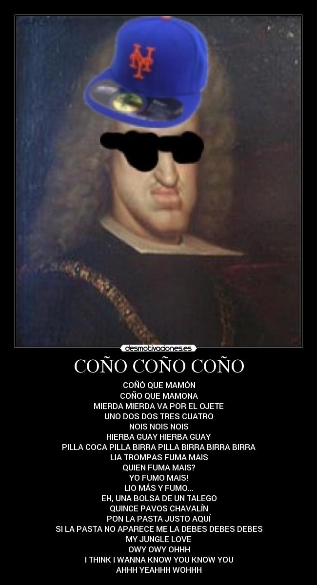 COÑO COÑO COÑO - COÑÓ QUE MAMÓN
COÑO QUE MAMONA
MIERDA MIERDA VA POR EL OJETE
UNO DOS DOS TRES CUATRO
NOIS NOIS NOIS
HIERBA GUAY HIERBA GUAY
PILLA COCA PILLA BIRRA PILLA BIRRA BIRRA BIRRA
LIA TROMPAS FUMA MAIS
QUIEN FUMA MAIS?
YO FUMO MAIS!
LIO MÁS Y FUMO...
EH, UNA BOLSA DE UN TALEGO
QUINCE PAVOS CHAVALÍN
PON LA PASTA JUSTO AQUÍ
SI LA PASTA NO APARECE ME LA DEBES DEBES DEBES
MY JUNGLE LOVE
OWY OWY OHHH
I THINK I WANNA KNOW YOU KNOW YOU
AHHH YEAHHH WOHHH