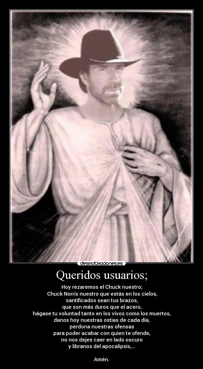 Queridos usuarios; - Hoy rezaremos el Chuck nuestro;
 Chuck Norris nuestro que estás en los cielos,
santificados sean tus brazos,
que son más duros que el acero,
hágase tu voluntad tanto en los vivos como los muertos,
danos hoy nuestras ostias de cada día,
perdona nuestras ofensas
para poder acabar con quien te ofende,
no nos dejes caer en lado oscuro
y libranos del apocalipsis,...

Amén.