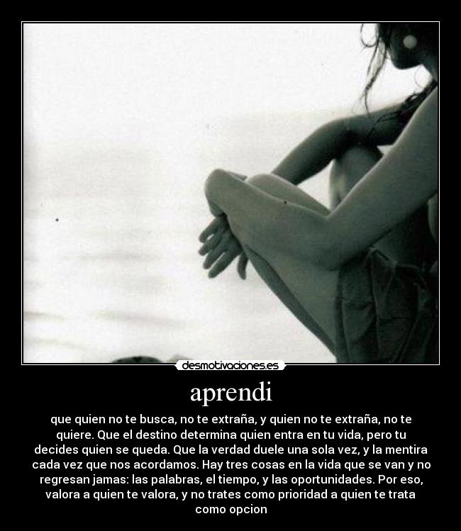 aprendi - que quien no te busca, no te extraña, y quien no te extraña, no te
quiere. Que el destino determina quien entra en tu vida, pero tu
decides quien se queda. Que la verdad duele una sola vez, y la mentira
cada vez que nos acordamos. Hay tres cosas en la vida que se van y no
regresan jamas: las palabras, el tiempo, y las oportunidades. Por eso,
valora a quien te valora, y no trates como prioridad a quien te trata
como opcion